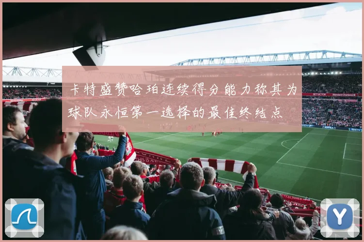 卡特盛赞哈珀连续得分能力称其为球队永恒第一选择的最佳终结点