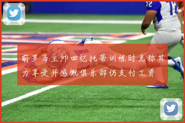 前罗马主帅回忆托蒂训练时光称其为享受并感慨俱乐部仍支付工资
