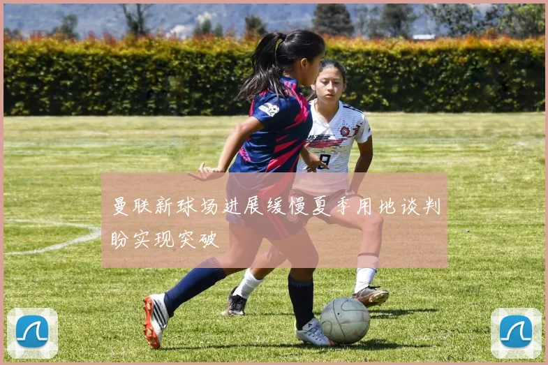 曼联新球场进展缓慢夏季用地谈判盼实现突破