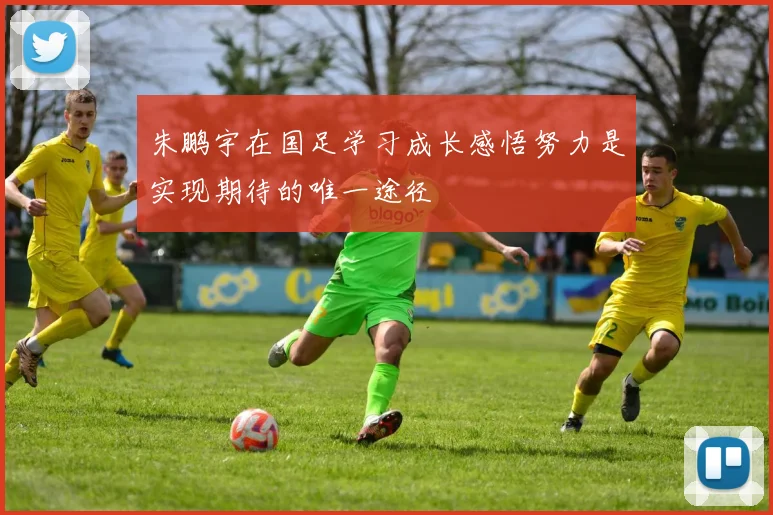 朱鹏宇在国足学习成长感悟努力是实现期待的唯一途径