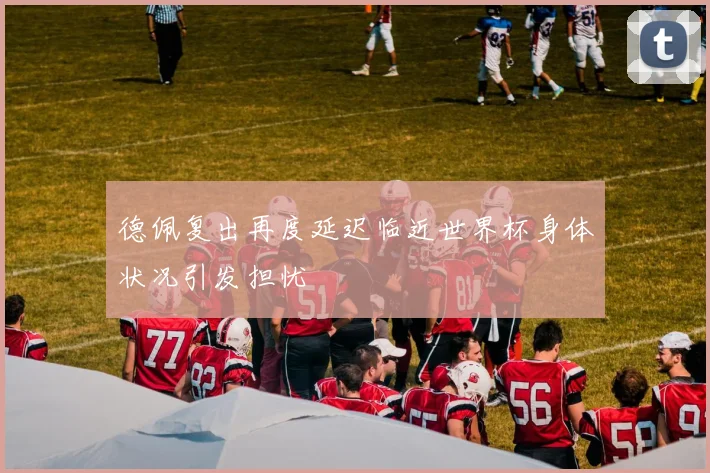 德佩复出再度延迟临近世界杯身体状况引发担忧