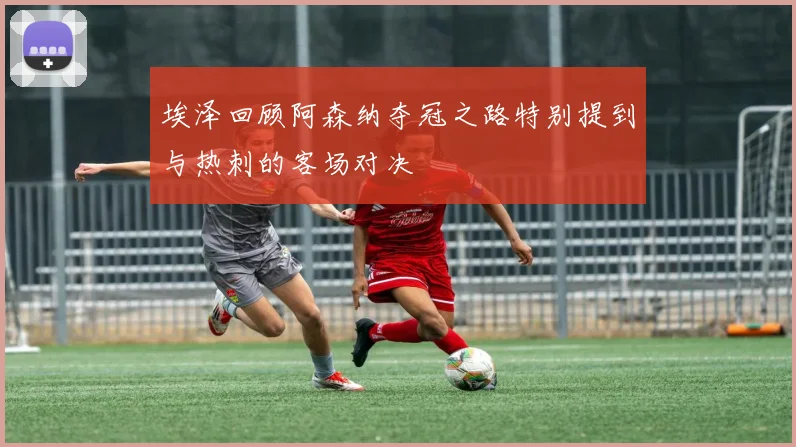 埃泽回顾阿森纳夺冠之路特别提到与热刺的客场对决