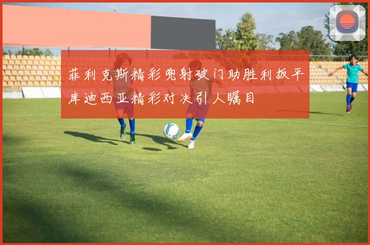 菲利克斯精彩兜射破门助胜利扳平库迪西亚精彩对决引人瞩目