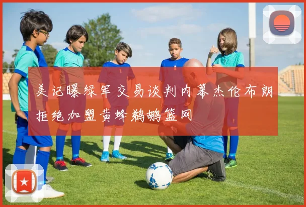 美记曝绿军交易谈判内幕杰伦布朗拒绝加盟黄蜂鹈鹕篮网