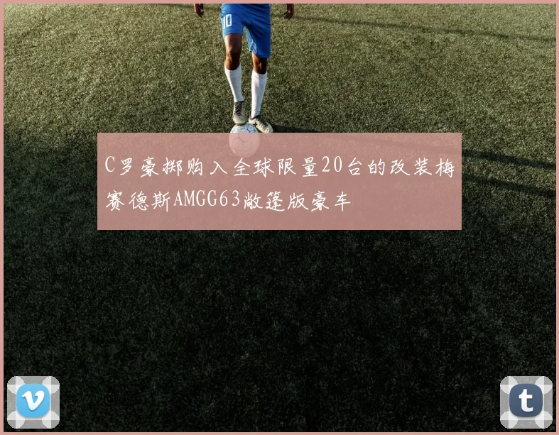 C罗豪掷购入全球限量20台的改装梅赛德斯AMGG63敞篷版豪车