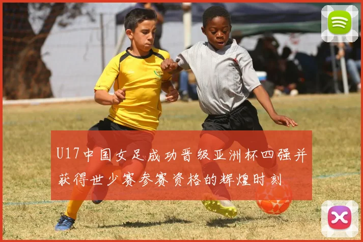 U17中国女足成功晋级亚洲杯四强并获得世少赛参赛资格的辉煌时刻