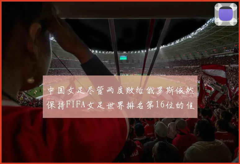 中国女足尽管两度败给俄罗斯依然保持FIFA女足世界排名第16位的佳绩