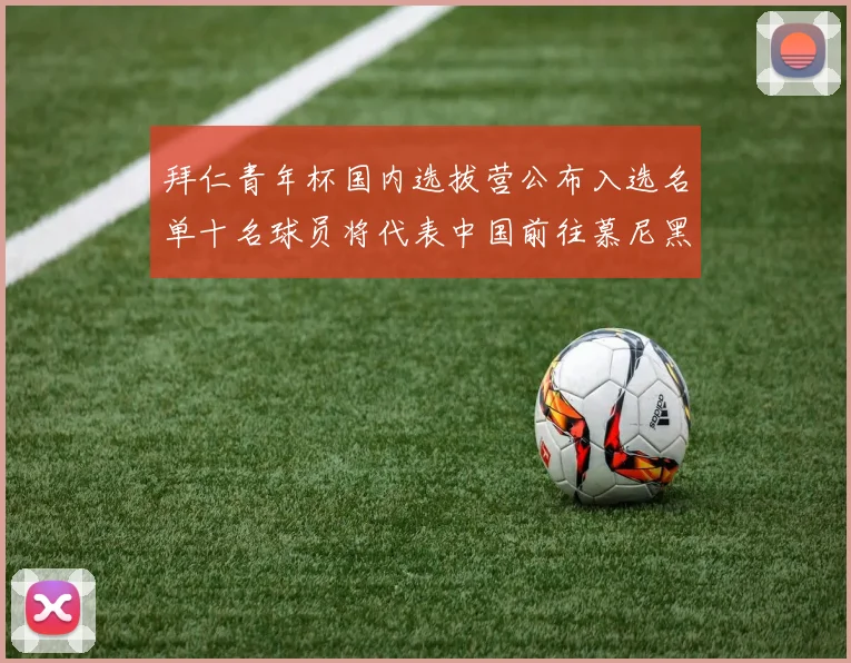 拜仁青年杯国内选拔营公布入选名单十名球员将代表中国前往慕尼黑