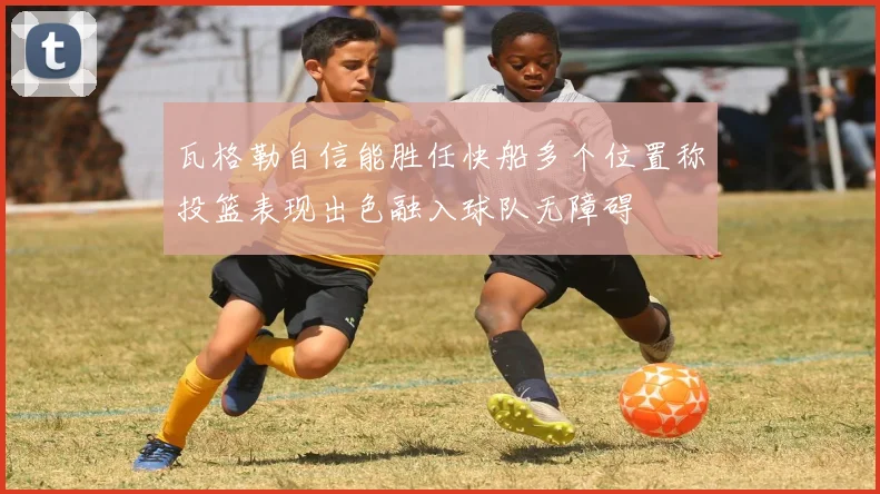 瓦格勒自信能胜任快船多个位置称投篮表现出色融入球队无障碍