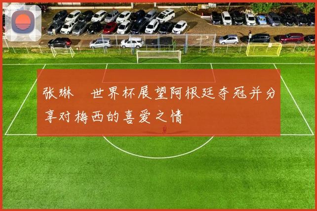 张琳芃世界杯展望阿根廷夺冠并分享对梅西的喜爱之情