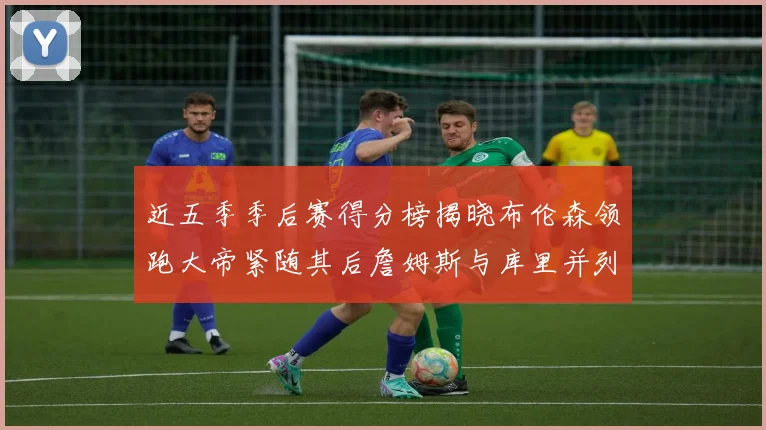 近五季季后赛得分榜揭晓布伦森领跑大帝紧随其后詹姆斯与库里并列第四
