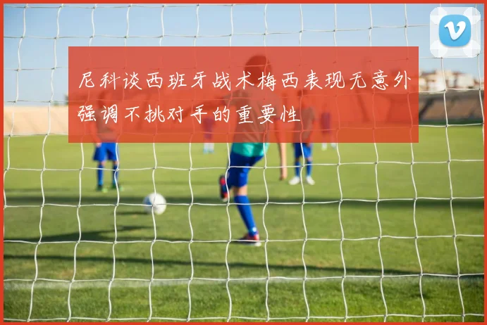 尼科谈西班牙战术梅西表现无意外强调不挑对手的重要性