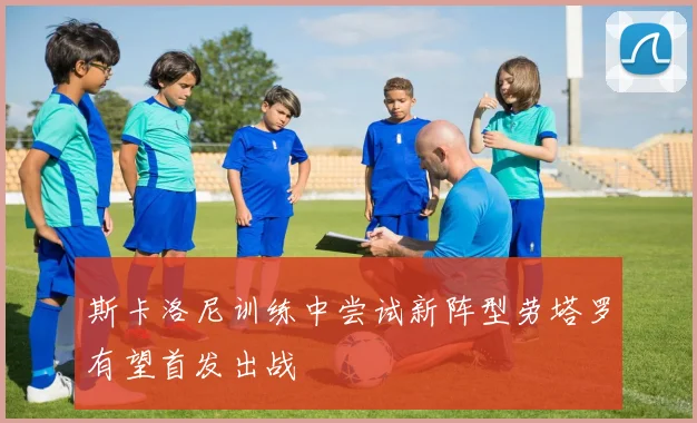 斯卡洛尼训练中尝试新阵型劳塔罗有望首发出战