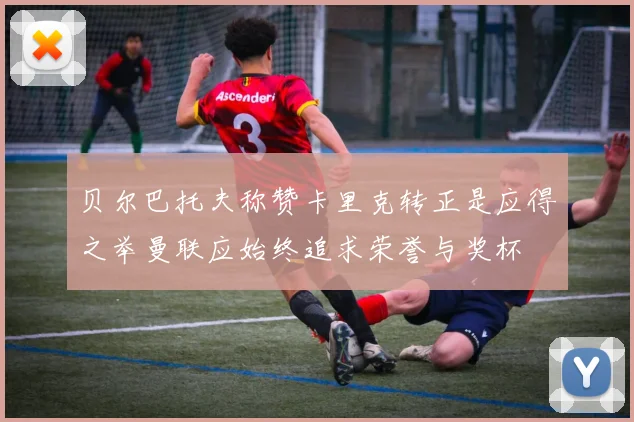贝尔巴托夫称赞卡里克转正是应得之举曼联应始终追求荣誉与奖杯