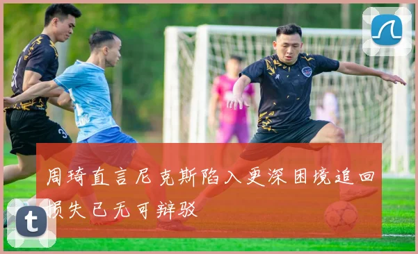 周琦直言尼克斯陷入更深困境追回损失已无可辩驳